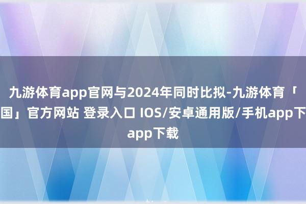 九游体育app官网与2024年同时比拟-九游体育「中国」官方网站 登录入口 IOS/安卓通用版/手机app下载