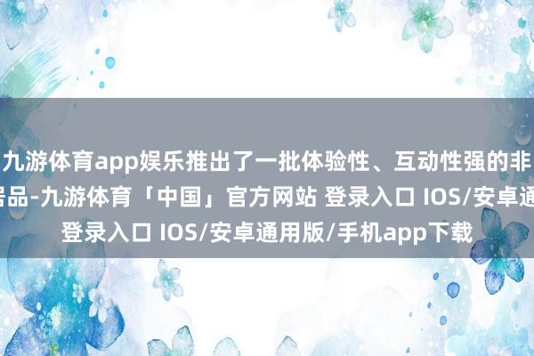九游体育app娱乐推出了一批体验性、互动性强的非遗与旅游会通业态居品-九游体育「中国」官方网站 登录入口 IOS/安卓通用版/手机app下载