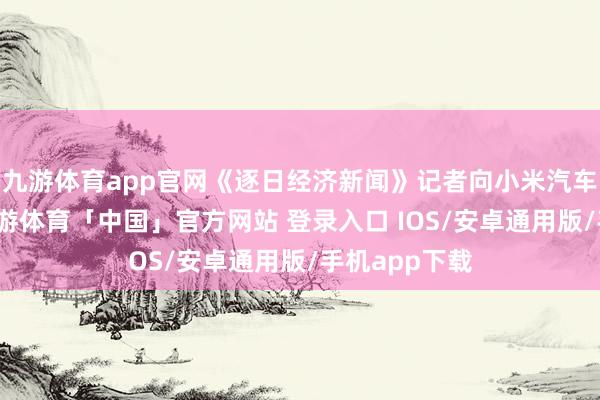 九游体育app官网《逐日经济新闻》记者向小米汽车方面求证-九游体育「中国」官方网站 登录入口 IOS/安卓通用版/手机app下载