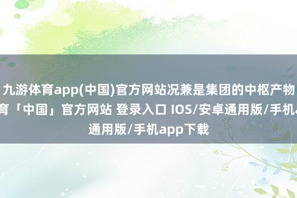 九游体育app(中国)官方网站况兼是集团的中枢产物-九游体育「中国」官方网站 登录入口 IOS/安卓通用版/手机app下载