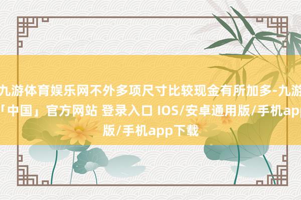 九游体育娱乐网不外多项尺寸比较现金有所加多-九游体育「中国」官方网站 登录入口 IOS/安卓通用版/手机app下载