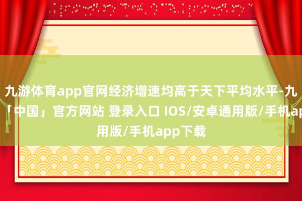九游体育app官网经济增速均高于天下平均水平-九游体育「中国」官方网站 登录入口 IOS/安卓通用版/手机app下载