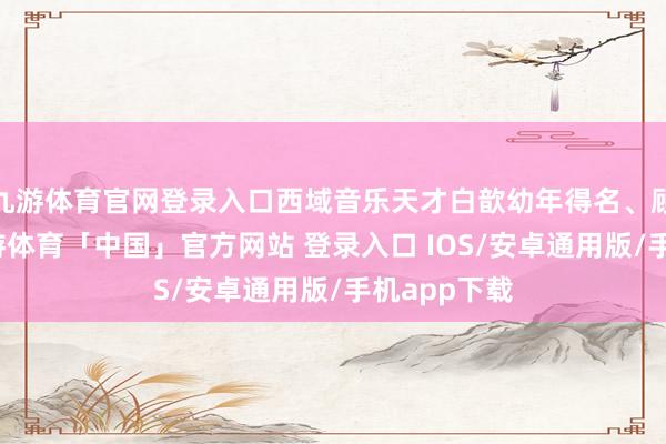 九游体育官网登录入口西域音乐天才白歆幼年得名、顾盼众生-九游体育「中国」官方网站 登录入口 IOS/安卓通用版/手机app下载