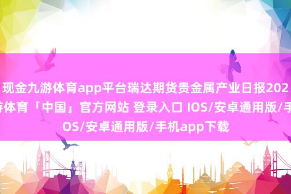 现金九游体育app平台瑞达期货贵金属产业日报20250226-九游体育「中国」官方网站 登录入口 IOS/安卓通用版/手机app下载
