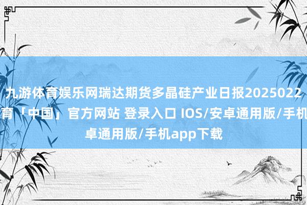 九游体育娱乐网瑞达期货多晶硅产业日报20250226-九游体育「中国」官方网站 登录入口 IOS/安卓通用版/手机app下载