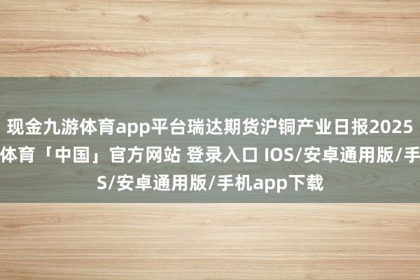 现金九游体育app平台瑞达期货沪铜产业日报20250226-九游体育「中国」官方网站 登录入口 IOS/安卓通用版/手机app下载