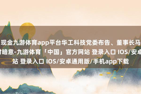 现金九游体育app平台华工科技党委布告、董事长马新强在修起记者发问时暗意-九游体育「中国」官方网站 登录入口 IOS/安卓通用版/手机app下载