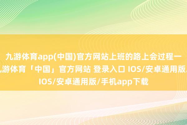 九游体育app(中国)官方网站上班的路上会过程一个十字街头-九游体育「中国」官方网站 登录入口 IOS/安卓通用版/手机app下载