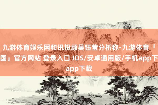 九游体育娱乐网　　和讯投顾吴钰莹分析称-九游体育「中国」官方网站 登录入口 IOS/安卓通用版/手机app下载
