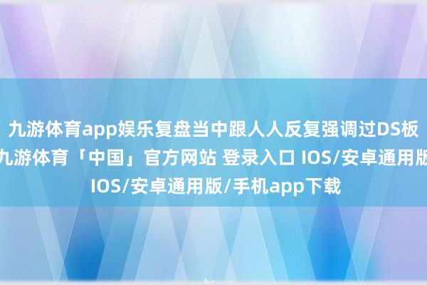 九游体育app娱乐复盘当中跟人人反复强调过DS板块当今的位置-九游体育「中国」官方网站 登录入口 IOS/安卓通用版/手机app下载