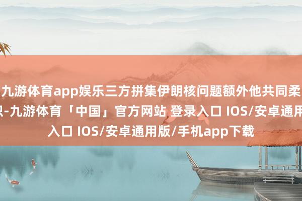 九游体育app娱乐三方拼集伊朗核问题额外他共同柔和的问题交换认识-九游体育「中国」官方网站 登录入口 IOS/安卓通用版/手机app下载