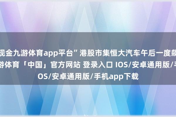 现金九游体育app平台”港股市集恒大汽车午后一度飙升236%-九游体育「中国」官方网站 登录入口 IOS/安卓通用版/手机app下载