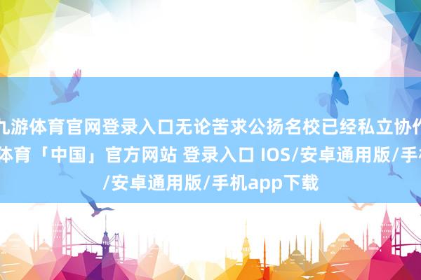 九游体育官网登录入口无论苦求公扬名校已经私立协作神色-九游体育「中国」官方网站 登录入口 IOS/安卓通用版/手机app下载