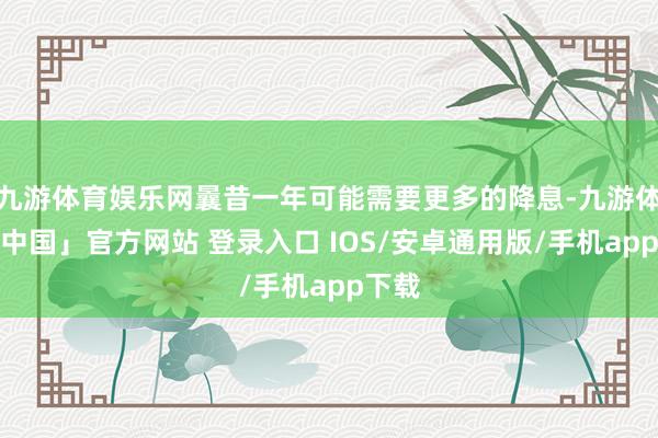 九游体育娱乐网曩昔一年可能需要更多的降息-九游体育「中国」官方网站 登录入口 IOS/安卓通用版/手机app下载