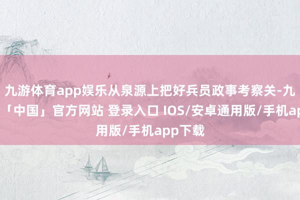 九游体育app娱乐从泉源上把好兵员政事考察关-九游体育「中国」官方网站 登录入口 IOS/安卓通用版/手机app下载
