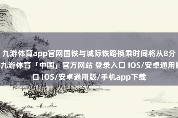 九游体育app官网国铁与城际铁路换乘时间将从8分钟裁减到3分钟-九游体育「中国」官方网站 登录入口 IOS/安卓通用版/手机app下载