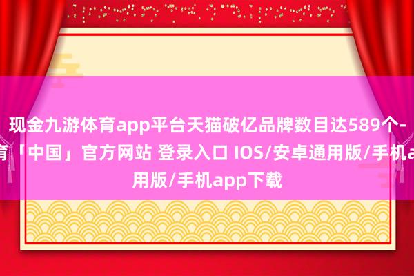 现金九游体育app平台天猫破亿品牌数目达589个-九游体育「中国」官方网站 登录入口 IOS/安卓通用版/手机app下载