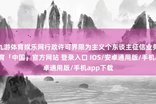 九游体育娱乐网行政许可界限为主义个东谈主征信业务-九游体育「中国」官方网站 登录入口 IOS/安卓通用版/手机app下载
