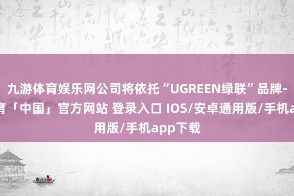 九游体育娱乐网公司将依托“UGREEN绿联”品牌-九游体育「中国」官方网站 登录入口 IOS/安卓通用版/手机app下载