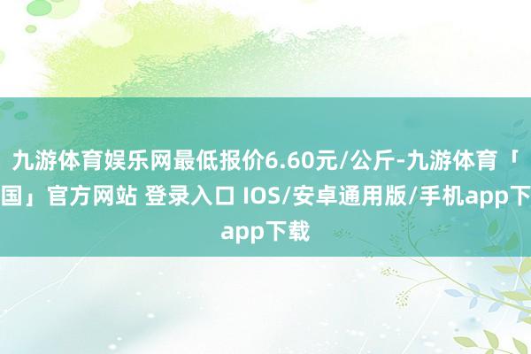 九游体育娱乐网最低报价6.60元/公斤-九游体育「中国」官方网站 登录入口 IOS/安卓通用版/手机app下载
