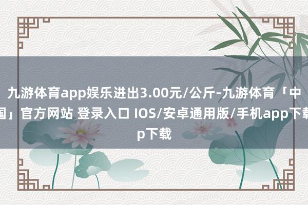 九游体育app娱乐进出3.00元/公斤-九游体育「中国」官方网站 登录入口 IOS/安卓通用版/手机app下载