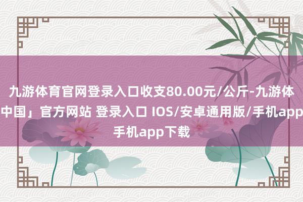 九游体育官网登录入口收支80.00元/公斤-九游体育「中国」官方网站 登录入口 IOS/安卓通用版/手机app下载