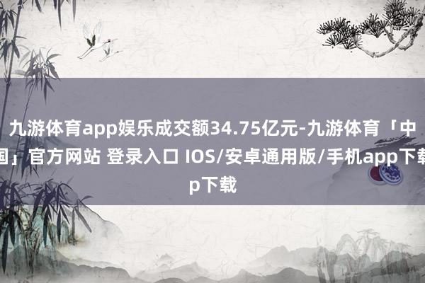 九游体育app娱乐成交额34.75亿元-九游体育「中国」官方网站 登录入口 IOS/安卓通用版/手机app下载
