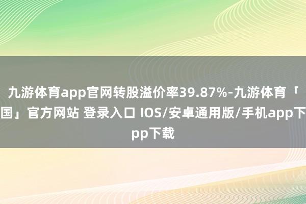 九游体育app官网转股溢价率39.87%-九游体育「中国」官方网站 登录入口 IOS/安卓通用版/手机app下载