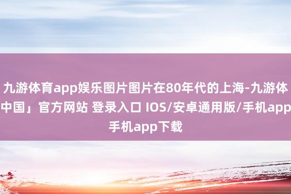 九游体育app娱乐图片图片在80年代的上海-九游体育「中国」官方网站 登录入口 IOS/安卓通用版/手机app下载