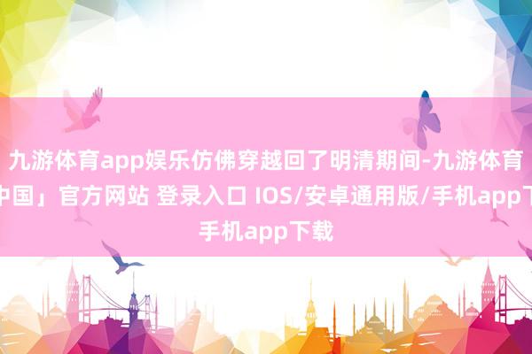 九游体育app娱乐仿佛穿越回了明清期间-九游体育「中国」官方网站 登录入口 IOS/安卓通用版/手机app下载