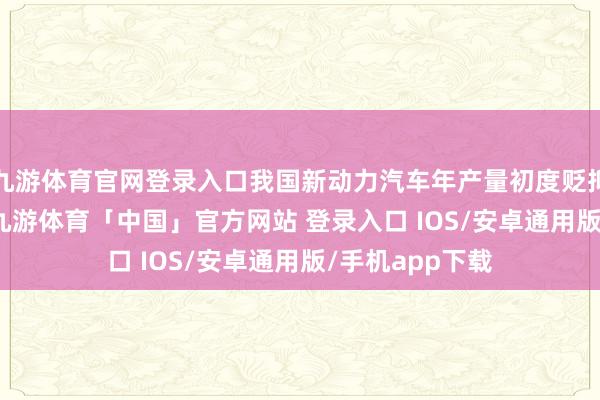 九游体育官网登录入口我国新动力汽车年产量初度贬抑了1000万辆-九游体育「中国」官方网站 登录入口 IOS/安卓通用版/手机app下载