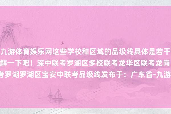 九游体育娱乐网这些学校和区域的品级线具体是若干分呢？让咱们一说念来了解一下吧！深中联考罗湖区多校联考龙华区联考龙岗区联考宝安区12校联考罗湖罗湖区宝安中联考品级线发布于：广东省-九游体育「中国」官方网站 登录入口 IOS/安卓通用版/手机app下载