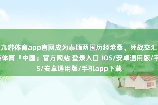 九游体育app官网成为泰缅两国历经沧桑、死战交汇的见证-九游体育「中国」官方网站 登录入口 IOS/安卓通用版/手机app下载