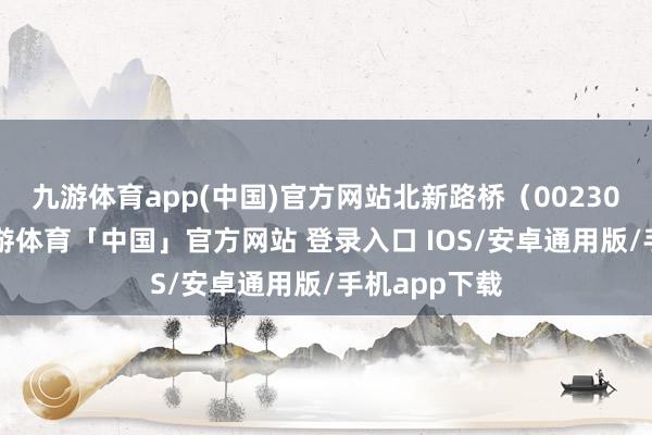 九游体育app(中国)官方网站北新路桥（002307）音信-九游体育「中国」官方网站 登录入口 IOS/安卓通用版/手机app下载