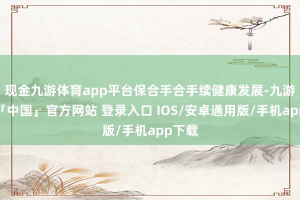 现金九游体育app平台保合手合手续健康发展-九游体育「中国」官方网站 登录入口 IOS/安卓通用版/手机app下载