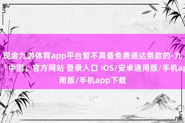 现金九游体育app平台暂不具备免费通达条款的-九游体育「中国」官方网站 登录入口 IOS/安卓通用版/手机app下载
