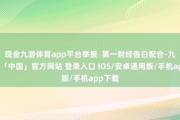 现金九游体育app平台举报  第一财经告白配合-九游体育「中国」官方网站 登录入口 IOS/安卓通用版/手机app下载