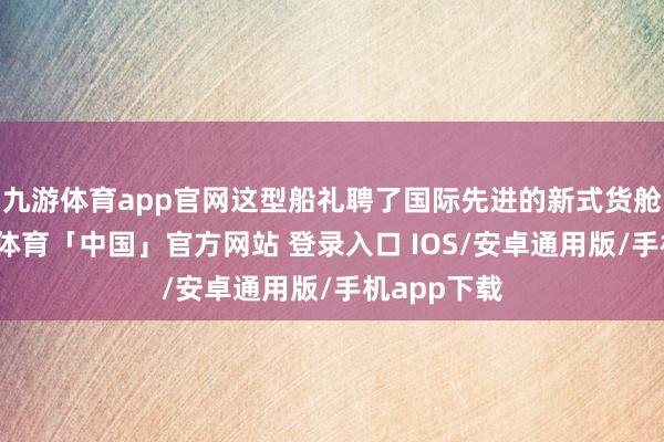 九游体育app官网这型船礼聘了国际先进的新式货舱系统-九游体育「中国」官方网站 登录入口 IOS/安卓通用版/手机app下载