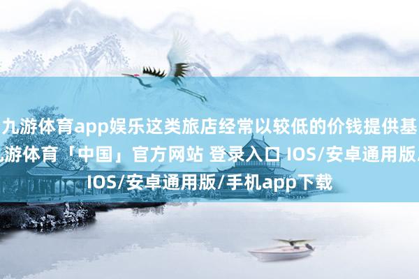 九游体育app娱乐这类旅店经常以较低的价钱提供基本住宿办事-九游体育「中国」官方网站 登录入口 IOS/安卓通用版/手机app下载