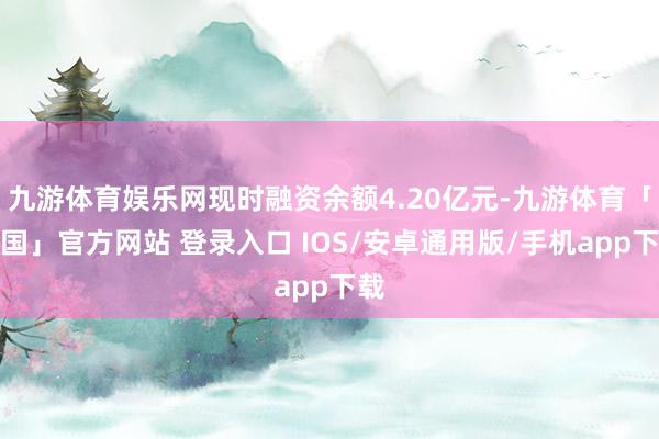 九游体育娱乐网现时融资余额4.20亿元-九游体育「中国」官方网站 登录入口 IOS/安卓通用版/手机app下载