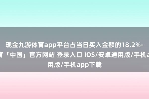 现金九游体育app平台占当日买入金额的18.2%-九游体育「中国」官方网站 登录入口 IOS/安卓通用版/手机app下载