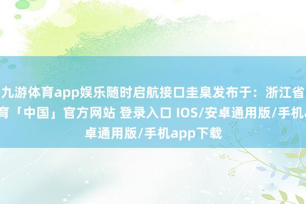 九游体育app娱乐随时启航接口圭臬发布于：浙江省-九游体育「中国」官方网站 登录入口 IOS/安卓通用版/手机app下载
