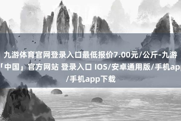 九游体育官网登录入口最低报价7.00元/公斤-九游体育「中国」官方网站 登录入口 IOS/安卓通用版/手机app下载