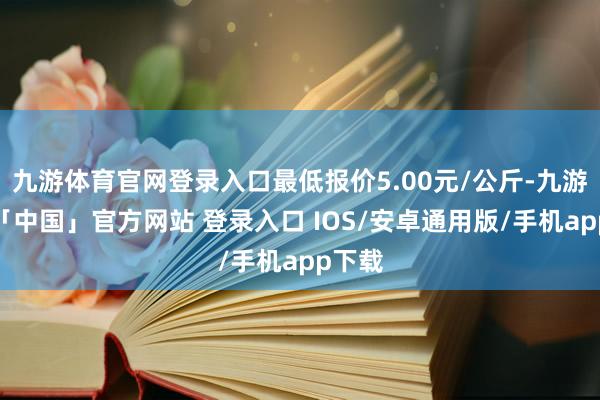 九游体育官网登录入口最低报价5.00元/公斤-九游体育「中国」官方网站 登录入口 IOS/安卓通用版/手机app下载