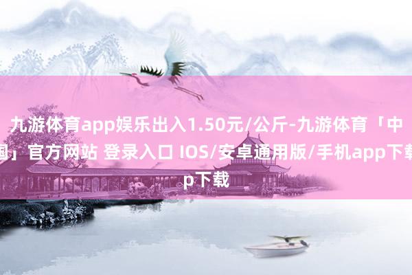 九游体育app娱乐出入1.50元/公斤-九游体育「中国」官方网站 登录入口 IOS/安卓通用版/手机app下载