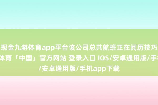 现金九游体育app平台该公司总共航班正在阅历技巧问题-九游体育「中国」官方网站 登录入口 IOS/安卓通用版/手机app下载