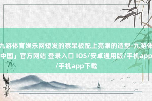 九游体育娱乐网短发的蔡呆板配上亮眼的造型-九游体育「中国」官方网站 登录入口 IOS/安卓通用版/手机app下载
