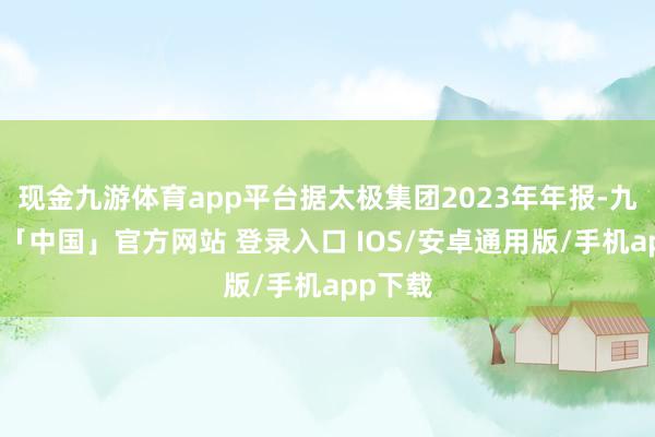 现金九游体育app平台据太极集团2023年年报-九游体育「中国」官方网站 登录入口 IOS/安卓通用版/手机app下载
