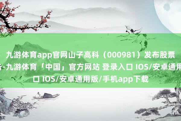 九游体育app官网山子高科（000981）发布股票交往特地波动公告-九游体育「中国」官方网站 登录入口 IOS/安卓通用版/手机app下载