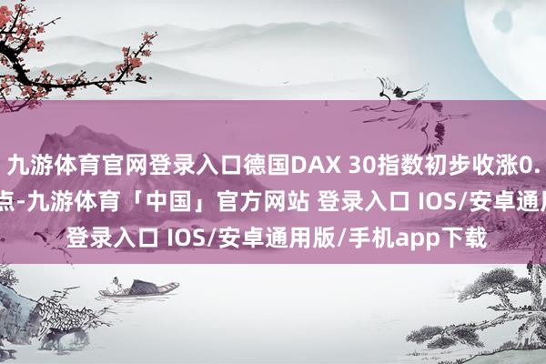 九游体育官网登录入口德国DAX 30指数初步收涨0.58%报20349.92点-九游体育「中国」官方网站 登录入口 IOS/安卓通用版/手机app下载
